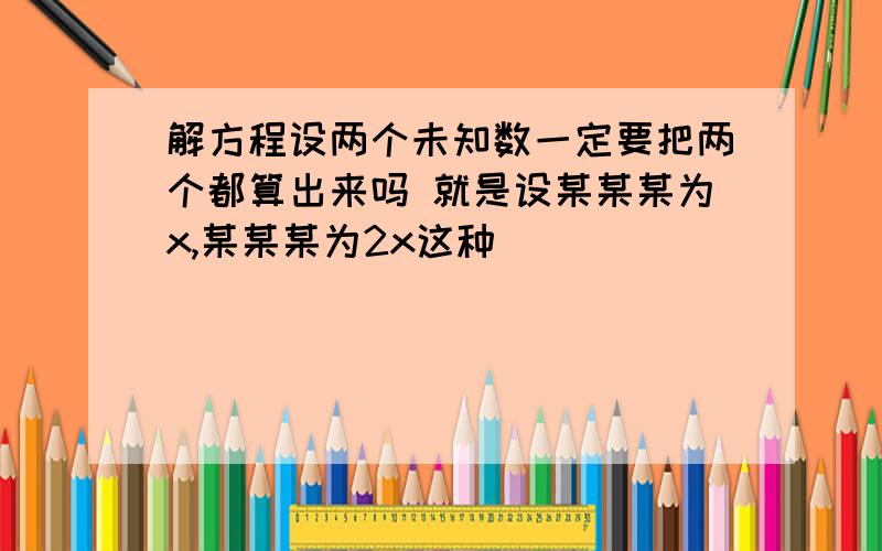 解方程设两个未知数一定要把两个都算出来吗 就是设某某某为x,某某某为2x这种