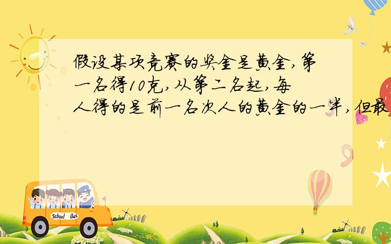 假设某项竞赛的奖金是黄金,第一名得10克,从第二名起,每人得的是前一名次人的黄金的一半,但最后一名得的和他前一名次认得的一样多.如果取6名应准备几克黄金；如果取100名又应该准备几