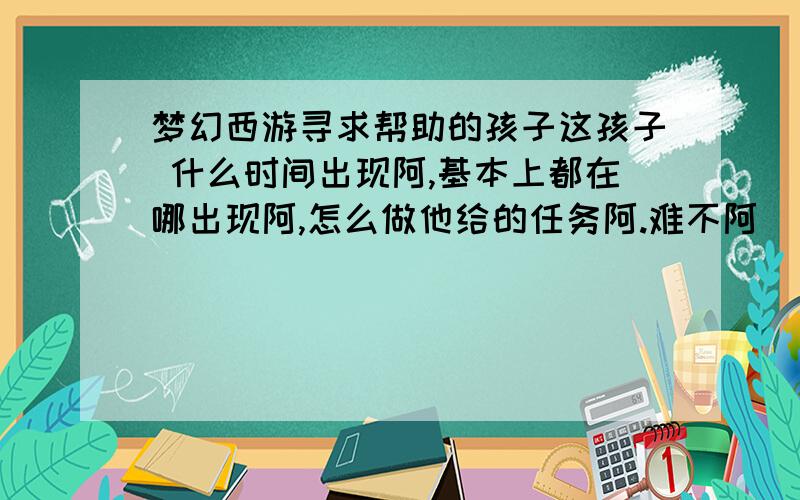 梦幻西游寻求帮助的孩子这孩子 什么时间出现阿,基本上都在哪出现阿,怎么做他给的任务阿.难不阿