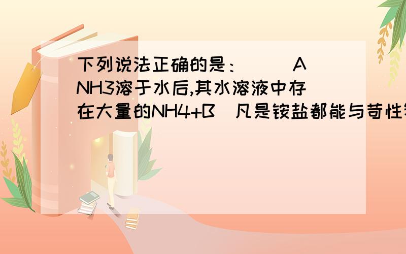 下列说法正确的是：（ ）A．NH3溶于水后,其水溶液中存在大量的NH4+B．凡是铵盐都能与苛性钠共热生成NH3C．NH3在催化剂存在下与O2共热生成NO2D．NO、NO2都能溶于水生成HNO3.关于铵盐的叙述：①