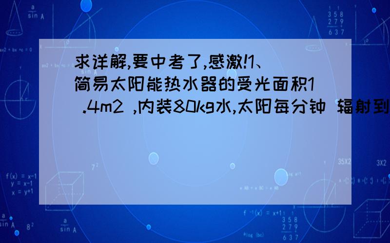 求详解,要中考了,感激!1、简易太阳能热水器的受光面积1 .4m2 ,内装80kg水,太阳每分钟 辐射到1m2面积上的热量是8×104J,如果60％的热量被水吸收,问:20℃的水晒3h后水温升高到多少摄氏度?（水的