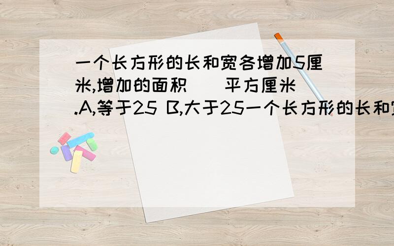 一个长方形的长和宽各增加5厘米,增加的面积（）平方厘米 .A,等于25 B,大于25一个长方形的长和宽各增加5厘米,增加的面积（）平方厘米 .A,等于25 B,大于25 C,小于25