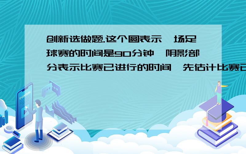 创新选做题.这个圆表示一场足球赛的时间是90分钟,阴影部分表示比赛已进行的时间,先估计比赛已用去的时间和还剩下时间的比,再算出这场比赛大约还剩多少分钟?