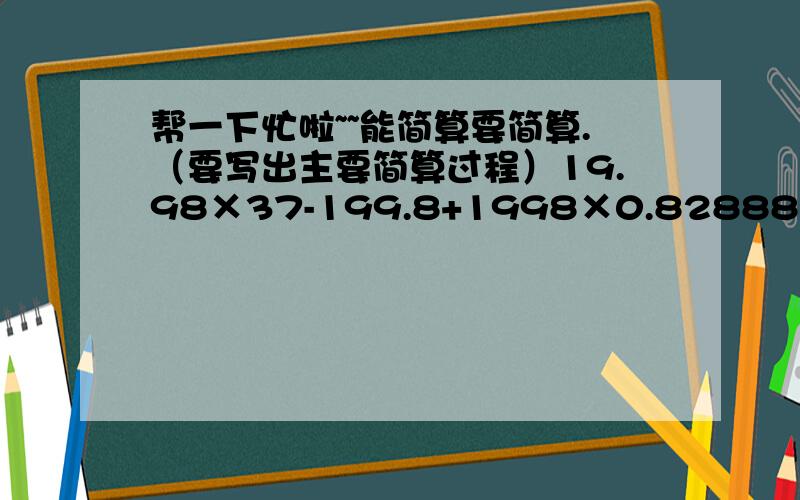 帮一下忙啦~~能简算要简算.（要写出主要简算过程）19.98×37-199.8+1998×0.82888+32×0.125×0.257.8÷[32×（1-5/8）+3.6]1/1×2  +  1/2×3  +  1/3×4  ...  1/99×100 拜托拜托啦