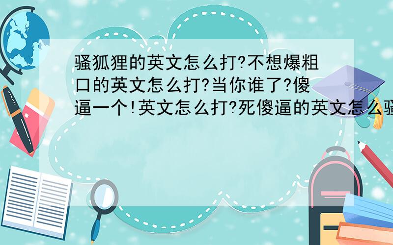 骚狐狸的英文怎么打?不想爆粗口的英文怎么打?当你谁了?傻逼一个!英文怎么打?死傻逼的英文怎么骚狐狸的英文怎么打?不想爆粗口的英文怎么打?当你谁了?傻逼一个!英文怎么打?死傻逼的英文