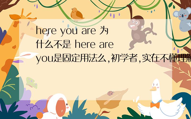 here you are 为什么不是 here are you是固定用法么,初学者,实在不懂理解,没有语法书