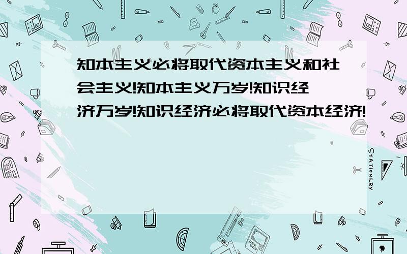 知本主义必将取代资本主义和社会主义!知本主义万岁!知识经济万岁!知识经济必将取代资本经济!