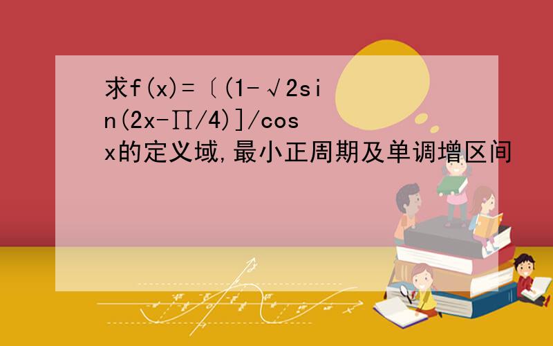 求f(x)=〔(1-√2sin(2x-∏/4)]/cosx的定义域,最小正周期及单调增区间