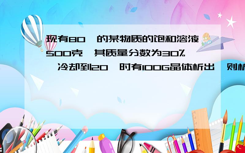 现有80℃的某物质的饱和溶液500克,其质量分数为30%,冷却到20℃时有100G晶体析出,则析出晶体后的溶液是否饱和?溶质的质量分数是多少（不计水分的散失）要有过程