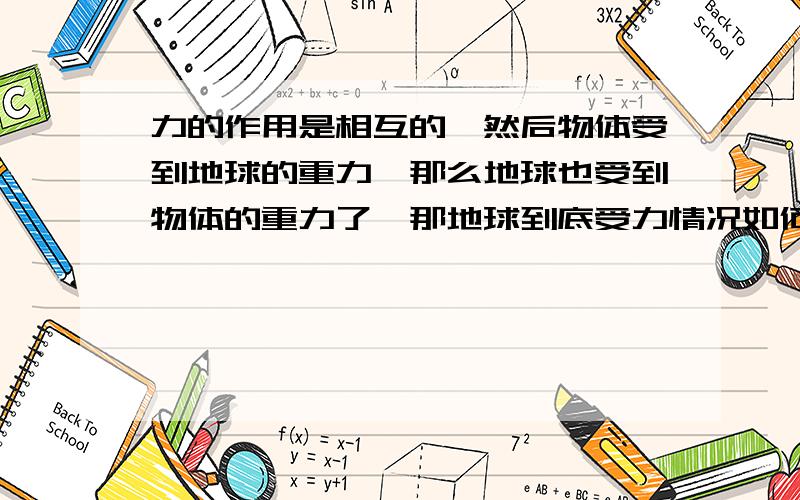 力的作用是相互的,然后物体受到地球的重力,那么地球也受到物体的重力了,那地球到底受力情况如何?就是地球受哪个物体的力,方向不都是竖直向下吗?语言表达能力不好= =我想问的是，那地