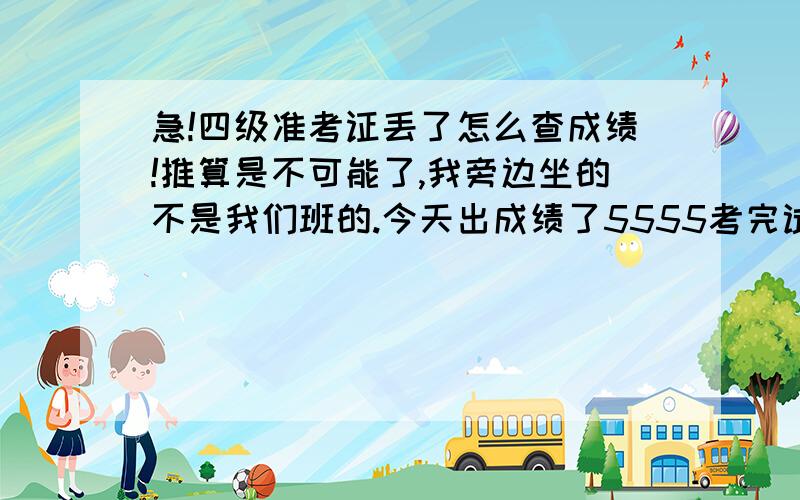 急!四级准考证丢了怎么查成绩!推算是不可能了,我旁边坐的不是我们班的.今天出成绩了5555考完试我以为准考证没什么用了随便扔哪了55--------------------请勿复制答案