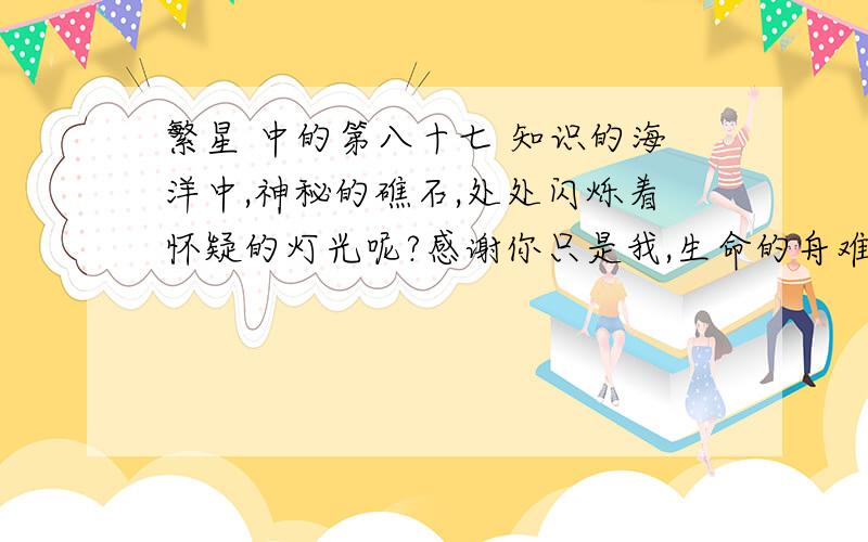 繁星 中的第八十七 知识的海洋中,神秘的礁石,处处闪烁着怀疑的灯光呢?感谢你只是我,生命的舟难行的路.