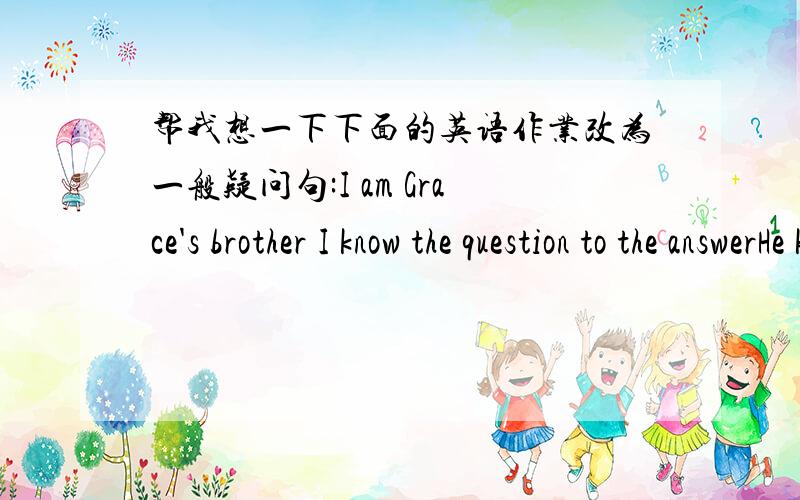 帮我想一下下面的英语作业改为一般疑问句:I am Grace's brother I know the question to the answerHe know cindy 改为否定句:We are doctous I know her She know hin