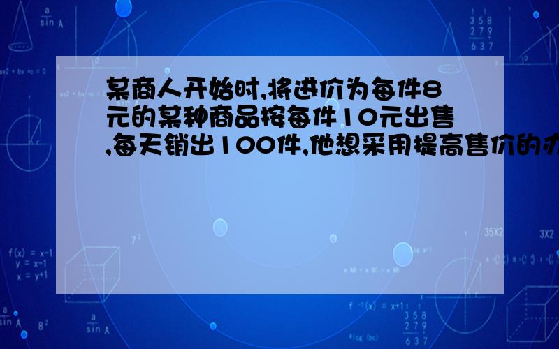 某商人开始时,将进价为每件8元的某种商品按每件10元出售,每天销出100件,他想采用提高售价的办法来增加利润,经试验,发现这种商品每件提价1元,每天的销售量就会减少10件.(1) 写出售价x(元/