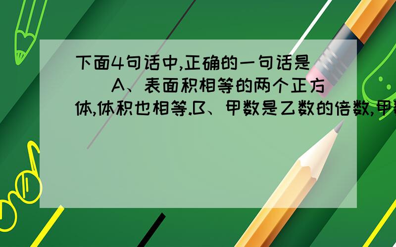 下面4句话中,正确的一句话是（）A、表面积相等的两个正方体,体积也相等.B、甲数是乙数的倍数,甲数一定是合数.C、偶数都是合数.