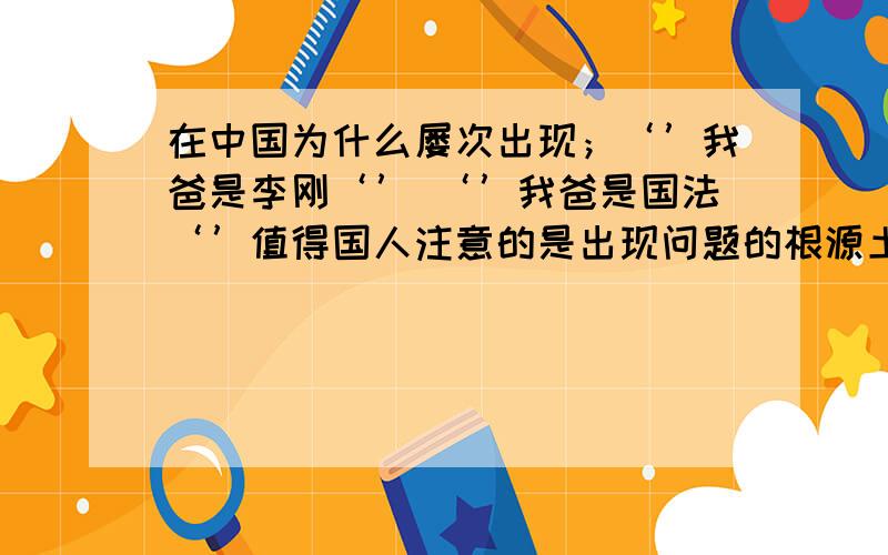 在中国为什么屡次出现；‘’我爸是李刚‘’ ‘’我爸是国法‘’值得国人注意的是出现问题的根源土壤是什么?近日,一则“山西永和县副县长冯双贵4名亲属夜闯民宅,大打出手,将人捅成重