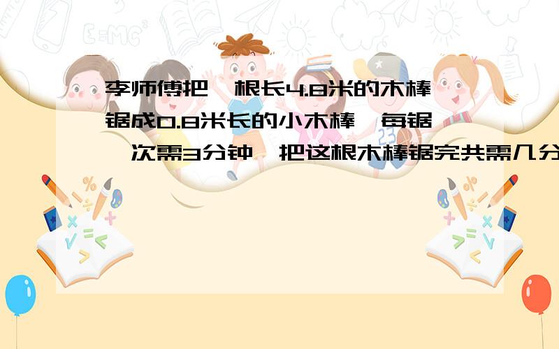 李师傅把一根长4.8米的木棒锯成0.8米长的小木棒,每锯一次需3分钟,把这根木棒锯完共需几分钟