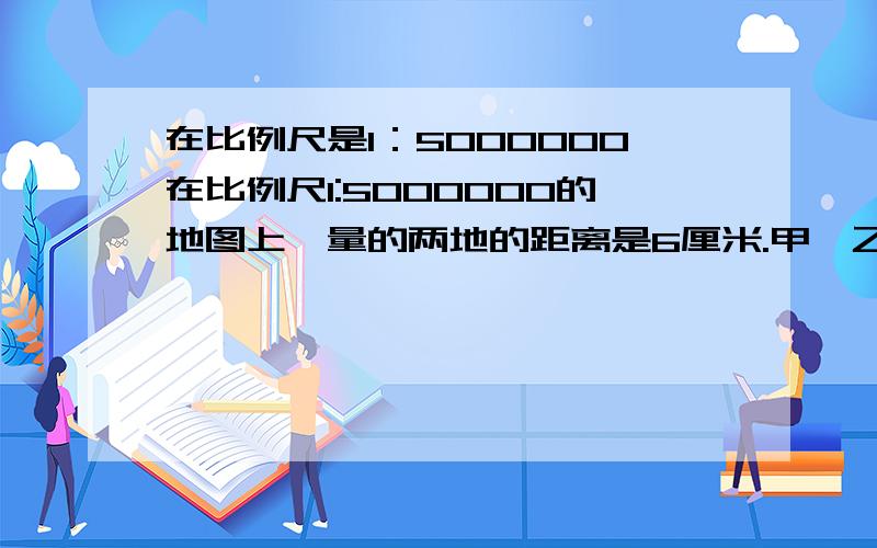 在比例尺是1：5000000在比例尺1:5000000的地图上,量的两地的距离是6厘米.甲、乙两辆汽车同时从两地相对开出,2小时后相遇.已知甲乙两车的速度比是2：3,求两车的速度.