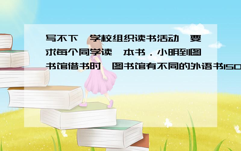 写不下,学校组织读书活动,要求每个同学读一本书．小明到图书馆借书时,图书馆有不同的外语书150本,不同的科技书200本,不同的小说100本．那么,小明借一本书可以有多少种不同的选法?