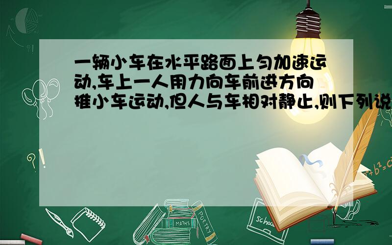 一辆小车在水平路面上匀加速运动,车上一人用力向车前进方向推小车运动,但人与车相对静止,则下列说法正确的是A.人对车做负功B.人对车的推力对车子做正功C.车对人不做功D.如果车是匀速