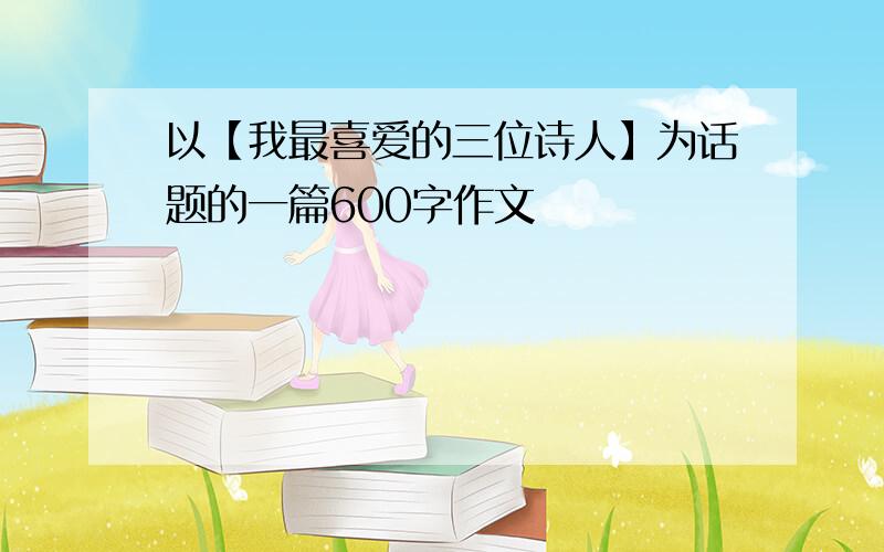 以【我最喜爱的三位诗人】为话题的一篇600字作文