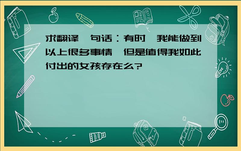 求翻译一句话：有时,我能做到以上很多事情,但是值得我如此付出的女孩存在么?