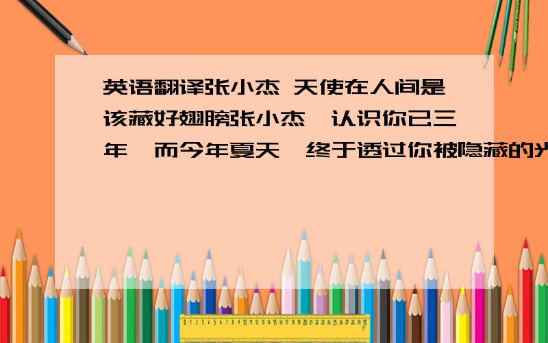 英语翻译张小杰 天使在人间是该藏好翅膀张小杰,认识你已三年,而今年夏天,终于透过你被隐藏的光芒,看到你的翅膀.你是天使,因为你的天籁 你是天使,看看你的天王STYLE 你是天使,你有感化我