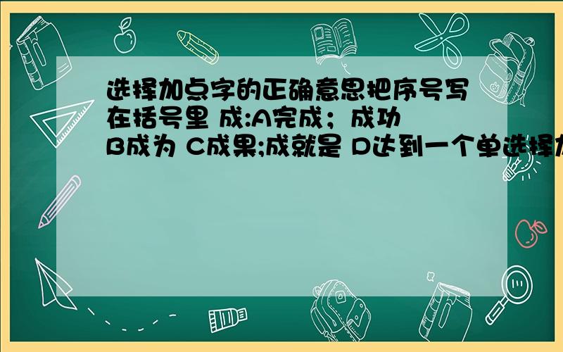 选择加点字的正确意思把序号写在括号里 成:A完成；成功 B成为 C成果;成就是 D达到一个单选择加点字的正确意思把序号写在括号里成:A完成；成功 B成为 C成果;成就是 D达到一个单位成千上万