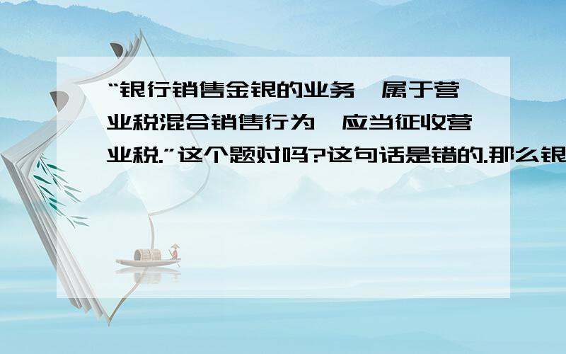 “银行销售金银的业务,属于营业税混合销售行为,应当征收营业税.”这个题对吗?这句话是错的.那么银行销售金银的业务应该缴纳什么税呢?是不是增值税啊?能否把参考注册会计师或者其他的