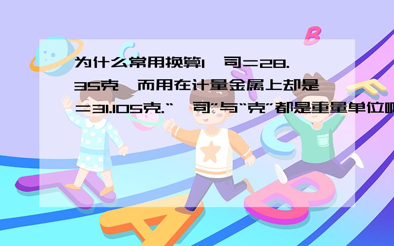 为什么常用换算1盎司＝28.35克,而用在计量金属上却是＝31.105克.“盎司”与“克”都是重量单位啊.为什么常用换算1盎司＝28.35克,而用在计量金属上却是＝31.105克.“盎司”与“克”都是重量