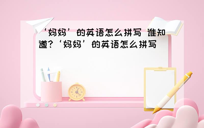 ‘妈妈’的英语怎么拼写 谁知道?‘妈妈’的英语怎么拼写