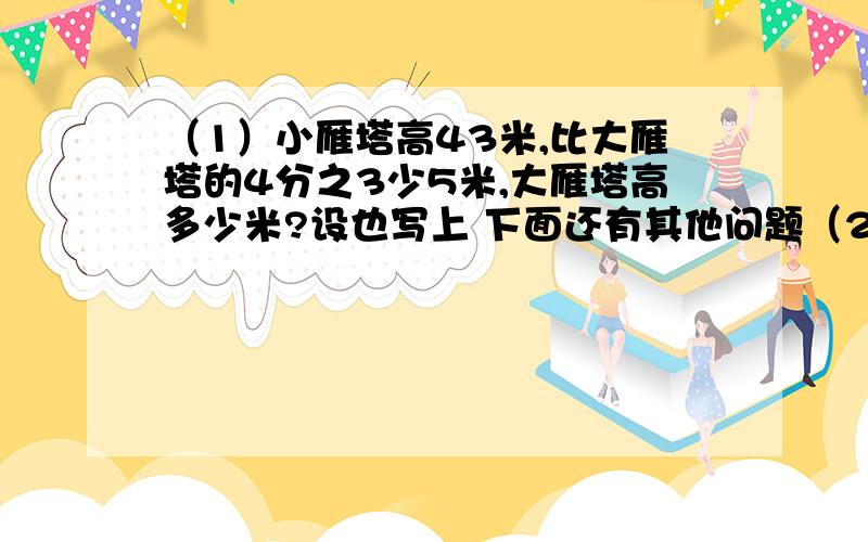 （1）小雁塔高43米,比大雁塔的4分之3少5米,大雁塔高多少米?设也写上 下面还有其他问题（2）一部书分上 下两册.上册页数的4分之1等于下册页数的7分之2.若下册有154页,这部书上 下册共有多