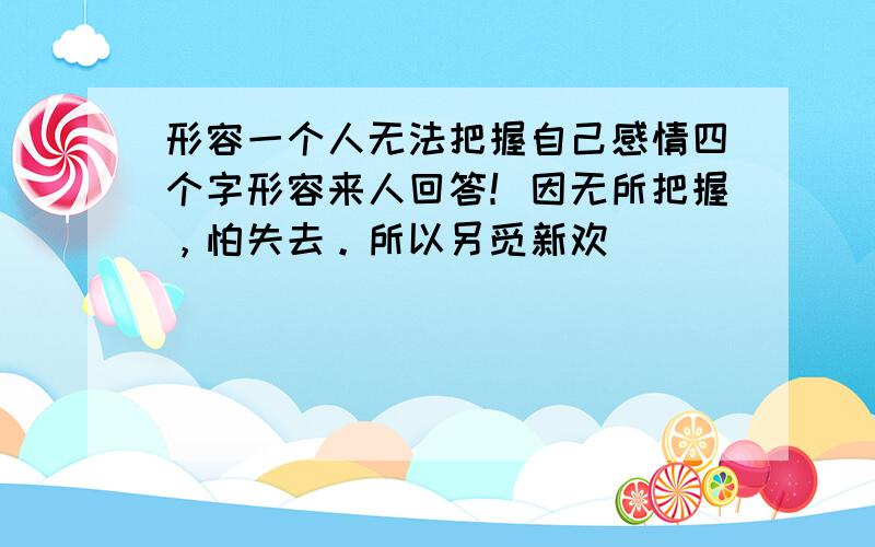 形容一个人无法把握自己感情四个字形容来人回答！因无所把握，怕失去。所以另觅新欢