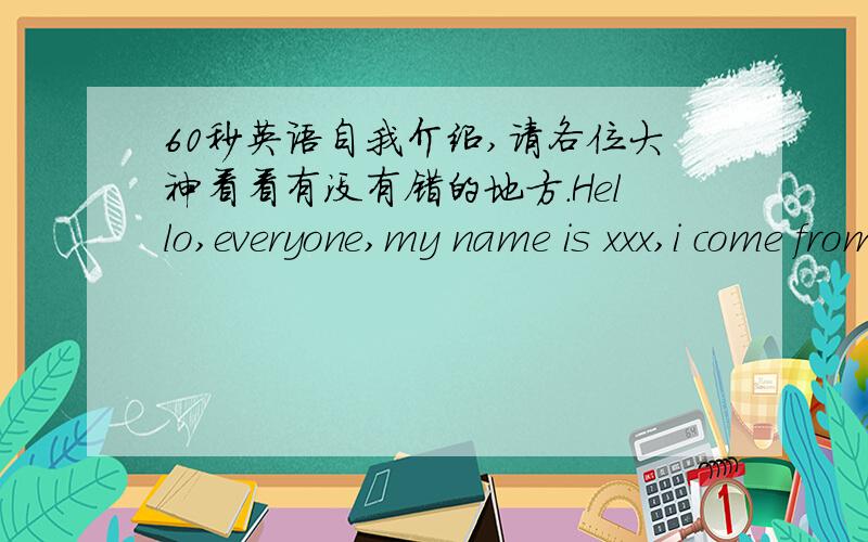 60秒英语自我介绍,请各位大神看看有没有错的地方.Hello,everyone,my name is xxx,i come from xxx school.Today,i'm very honored to stand here and take part in the game.Before that ,i have never take part in games like this,so i think m