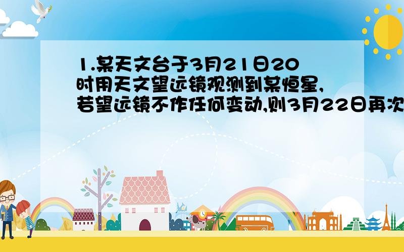 1.某天文台于3月21日20时用天文望远镜观测到某恒星,若望远镜不作任何变动,则3月22日再次观测到该恒星的时间是A.19时3分56秒.B.19时56分4秒.C.20时.D.20时3分56秒（答案为“B”.请写出计算过程）2