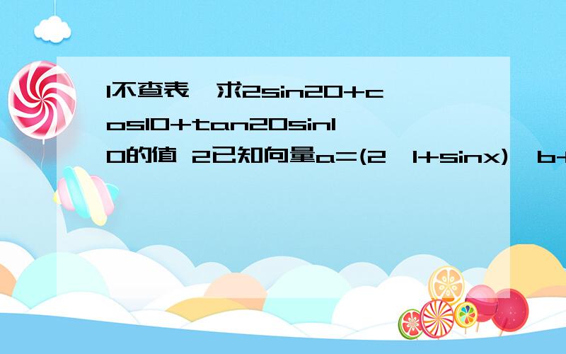 1不查表,求2sin20+cos10+tan20sin10的值 2已知向量a=(2,1+sinx),b+(1,cosx),求当x属于[π/4,π/2]时,求a.b的取值范围