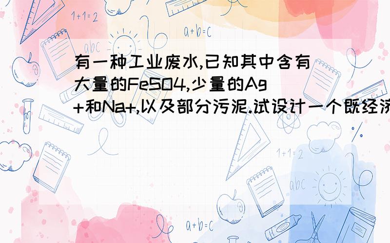 有一种工业废水,已知其中含有大量的FeSO4,少量的Ag+和Na+,以及部分污泥.试设计一个既经济又合理的方法回收金属银、硫酸亚铁.分部列出实验步骤.并说明每一步骤的目的,不必写化学方程式.