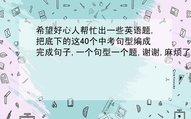 希望好心人帮忙出一些英语题,把底下的这40个中考句型编成完成句子,一个句型一个题,谢谢,麻烦了!1. (not so) as…as … 和…（不）一样2. as … as possible 尽可能…地3. as soon as 一…就…4. ask sb. f