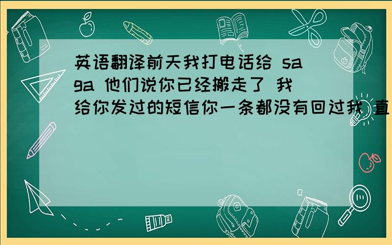 英语翻译前天我打电话给 saga 他们说你已经搬走了 我给你发过的短信你一条都没有回过我 直到给你打电话确认 我才意识到 你不会再见我了 这让我突然想到了和你的过去 我们没有正式的确