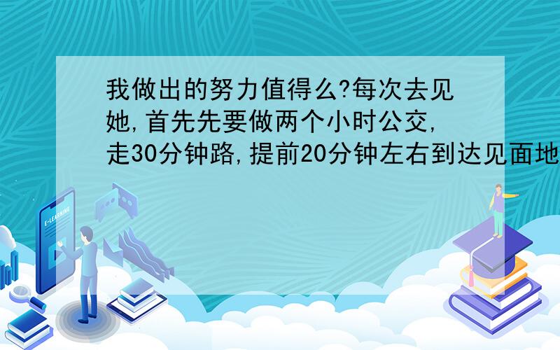 我做出的努力值得么?每次去见她,首先先要做两个小时公交,走30分钟路,提前20分钟左右到达见面地点,她每次都会晚来至少半个小时,最多的时候我在她家楼下等了两个小时.我不知道我这样做