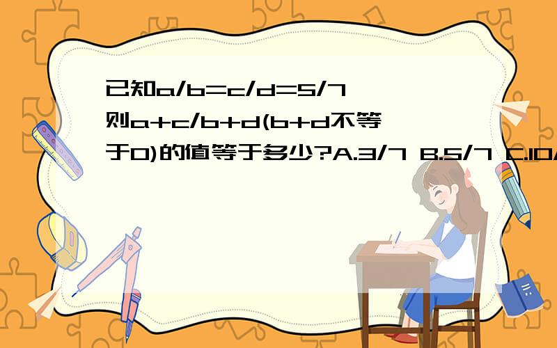 已知a/b=c/d=5/7,则a+c/b+d(b+d不等于0)的值等于多少?A.3/7 B.5/7 C.10/7 D.5/14