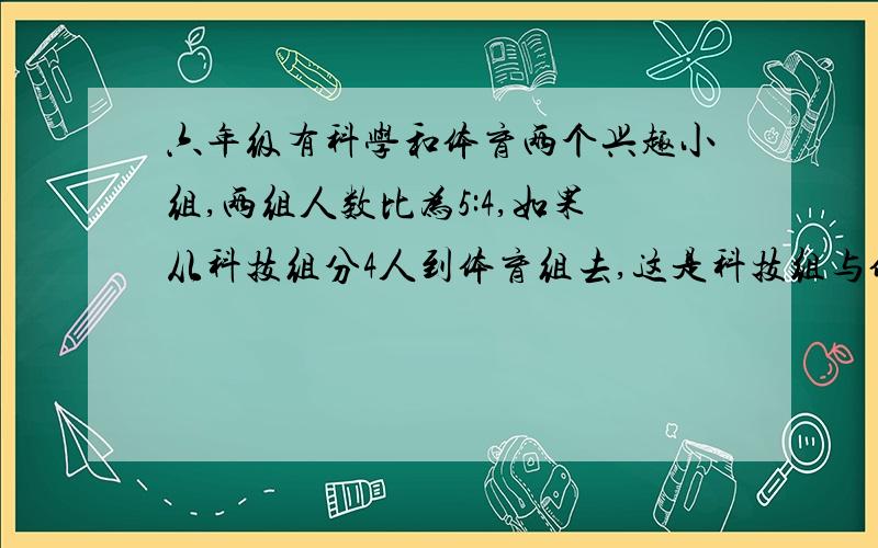 六年级有科学和体育两个兴趣小组,两组人数比为5:4,如果从科技组分4人到体育组去,这是科技组与体育组人数的比则为4:5,原来两个小组各有多少人?