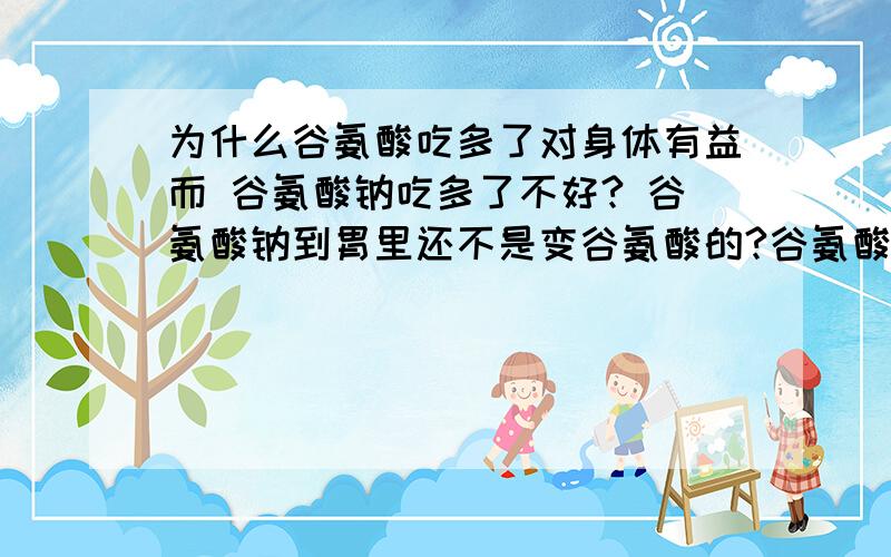 为什么谷氨酸吃多了对身体有益而 谷氨酸钠吃多了不好? 谷氨酸钠到胃里还不是变谷氨酸的?谷氨酸钠和盐酸反应能生成谷氨酸吧?求高手请教额  还是谷氨酸钠也就是味精 吃多了没什么关系