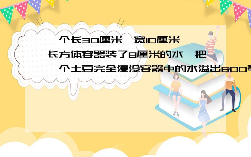 一个长30厘米,宽10厘米,长方体容器装了8厘米的水,把一个土豆完全浸没容器中的水溢出600毫升,土豆体积是多少立方厘米