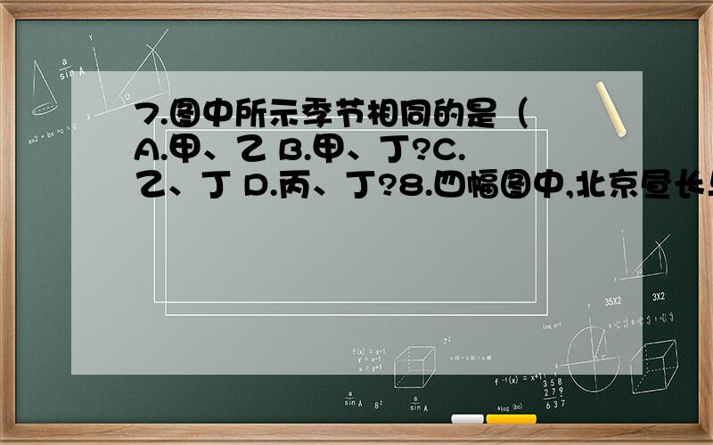 7.图中所示季节相同的是（ A.甲、乙 B.甲、丁?C.乙、丁 D.丙、丁?8.四幅图中,北京昼长与夜长差值最小的是（ A.甲 B.C.丙 D.9.四幅图中,反映一年中上海的日落时间最早的是 （ A.甲 B.C.丙 D.10.四