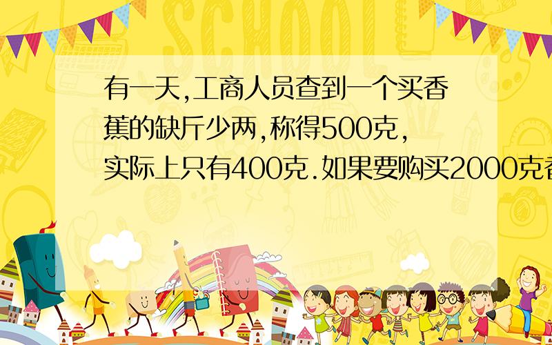 有一天,工商人员查到一个买香蕉的缺斤少两,称得500克,实际上只有400克.如果要购买2000克香蕉,那么该称上应称多少克才合理?（现在急需,