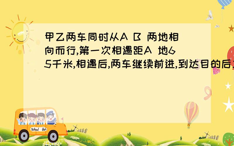 甲乙两车同时从A B 两地相向而行,第一次相遇距A 地65千米,相遇后,两车继续前进,到达目的后立刻返回.第二次相遇距A地35千米,求AB两地相距多远?我一个同学问我的，我在想的时候，也问了有