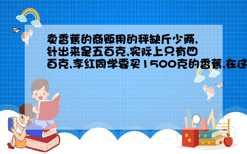 卖香蕉的商贩用的秤缺斤少两,针出来是五百克,实际上只有四百克,李红同学要买1500克的香蕉,在这样的称上应称出多少千克香蕉才比较公平?