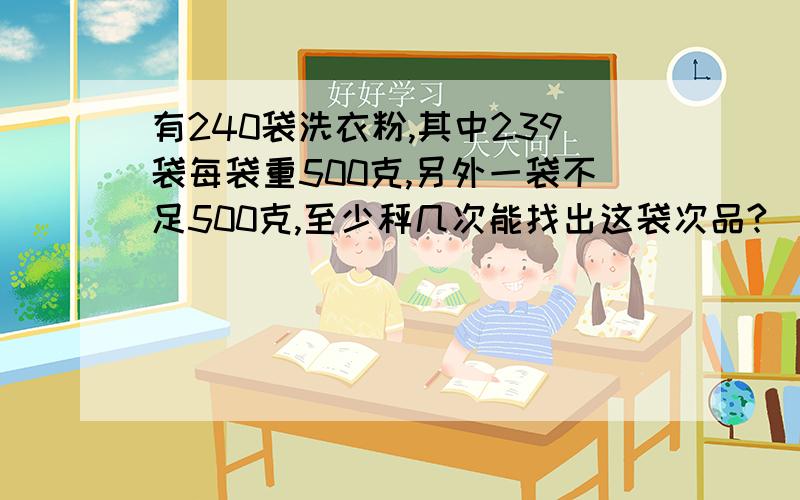 有240袋洗衣粉,其中239袋每袋重500克,另外一袋不足500克,至少秤几次能找出这袋次品?