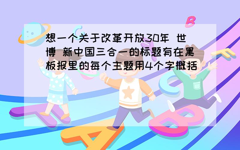 想一个关于改革开放30年 世博 新中国三合一的标题有在黑板报里的每个主题用4个字概括